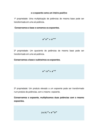e o expoente como um inteiro positivo
1ª propriedade: Uma multiplicação de potências de mesma base pode ser
transformada em uma só potência.
Conservamos a base e somamos os expoentes.
a n
a m
= a n+m
2ª propriedade: Um quociente de potências de mesma base pode ser
transformado em uma só potência.
Conservamos a base e subtraímos os expoentes.
a n
/ a m
= a n-m
3ª propriedade: Um produto elevado a um expoente pode ser transformado
num produto de potências, com o mesmo expoente.
Conservamos o expoente, multiplicamos duas potências com o mesmo
expoentes.
( a. b ) m
= a m
b m
 
