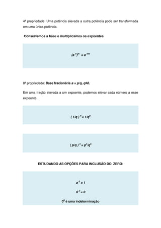 4ª propriedade: Uma potência elevada a outra potência pode ser transformada
em uma única potência.
Conservamos a base e multiplicamos os expoentes.
(a n
)m
= a nm
8ª propriedade: Base fracionária a = p/q, q≠0.
Em uma fração elevada a um expoente, podemos elevar cada número a esse
expoente.
( 1/q ) n
= 1/qn
( p/q ) n
= pn
/qn
ESTUDANDO AS OPÇÕES PARA INCLUSÂO DO ZERO:
a 0
= 1
0 n
= 0
00
é uma indeterminação
 