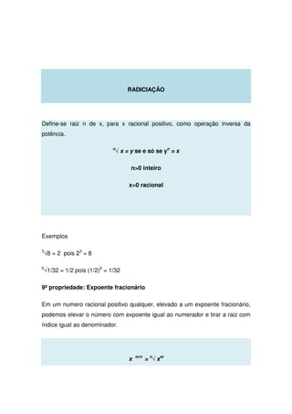 RADICIAÇÂO
Define-se raiz n de x, para x racional positivo, como operação inversa da
potência.
n
√ x = y se e só se yn
= x
n0 inteiro
x0 racional
Exemplos
3
√8 = 2 pois 23
= 8
5
√1/32 = 1/2 pois (1/2)5
= 1/32
9ª propriedade: Expoente fracionário
Em um numero racional positivo qualquer, elevado a um expoente fracionário,
podemos elevar o número com expoente igual ao numerador e tirar a raiz com
índice igual ao denominador.
x m/n
= n
√ xm
 