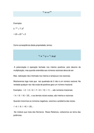 n
√ x = x 1/n
Exemplos
5 2/3
= 3
√ 52
√ 25 = 25 ½
= 5
Como conseqüência desta propriedade, temos:
n
√ x n
√ y = n
√ (x.y)
A potenciação é operação fechada nos inteiros positivos, pois decorre da
multiplicação, mas quando extendida aos números racionais deixa de ser.
Mas radiciação não é fechada nos inteiros e tampouco nos racionais.
Mostraremos logo mais que raiz quadrada de 2 não é um número racional. Na
verdade qualquer raiz não exata de positivos gera um número irracional.
Exemplos: √ 2; √ 3; √ 6; √ 7; √ 8; √ 10; √ 11; ... são números irracionais.
√ 4; √ 9; √ 16; √ 25;... e as demais raízes exatas, são inteiros e racionais
Quando incluirmos os números negativos, veremos o problema das raízes:
√ -4; √- 9; √- 16; √- 25;...
No módulo que trata dos Números Reais Relativos, voltaremos ao tema das
potências.
 