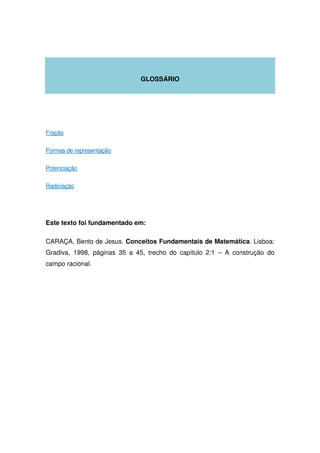 GLOSSÁRIO
Fração
Formas de representação
Potenciação
Radiciação
Este texto foi fundamentado em:
CARAÇA, Bento de Jesus. Conceitos Fundamentais de Matemática. Lisboa:
Gradiva, 1998, páginas 35 a 45, trecho do capítulo 2:1 – A construção do
campo racional.
 