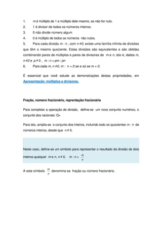 1. m é múltiplo de 1 e múltiplo dele mesmo, se não for nulo.
2. 1 é divisor de todos os números inteiros.
3. 0 não divide número algum
4. 0 é múltiplo de todos os números não nulos.
5. Para cada divisão m : n , com n ≠0, existe uma família infinita de divisões
que têm o mesmo quociente. Estas divisões são equivalentes e são obtidas
combinando pares de múltiplos e pares de divisores de m e n, isto é, dados m,
n ≠0 e p ≠ 0 , m : n = pm : pn
6. Para cada m, n ≠0, m : n = 0 se e só se m = 0.
É essencial que você estude as demonstrações destas propriedades, em
Apresentação: múltiplos e divisores.
Fração, número fracionário, reprentação fracionária
Para completar a operação de divisão, define-se um novo conjunto numérico, o
conjunto dos racionais: Q+
Para isto, amplia-se o conjunto dos inteiros, incluindo todo os quocientes m : n de
números inteiros, desde que n ≠ 0.
Neste caso, define-se um símbolo para representar o resultado da divisão de dois
inteiros quaiquer m e n, n ≠ 0, m : n =
n
m
A este símbolo
n
m
denomina-se fração ou número fracionário.
 
