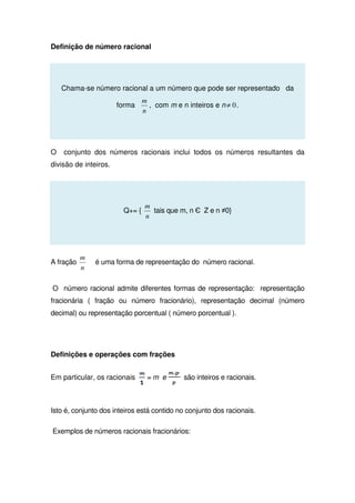 Definição de número racional
Chama-se número racional a um número que pode ser representado da
forma
n
m
, com m e n inteiros e n 0≠ .
O conjunto dos números racionais inclui todos os números resultantes da
divisão de inteiros.
Q+= {
n
m
tais que m, n Є Z e n ≠0}
A fração
n
m
é uma forma de representação do número racional.
O número racional admite diferentes formas de representação: representação
fracionária ( fração ou número fracionário), representação decimal (número
decimal) ou representação porcentual ( número porcentual ).
Definições e operações com frações
Em particular, os racionais = m e são inteiros e racionais.
Isto é, conjunto dos inteiros está contido no conjunto dos racionais.
Exemplos de números racionais fracionários:
 