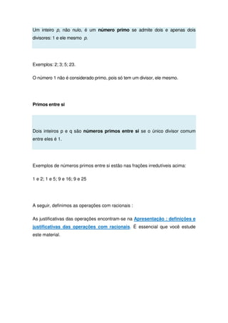 Um inteiro p, não nulo, é um número primo se admite dois e apenas dois
divisores: 1 e ele mesmo p.
Exemplos: 2; 3; 5; 23.
O número 1 não é considerado primo, pois só tem um divisor, ele mesmo.
Primos entre si
Dois inteiros p e q são números primos entre si se o único divisor comum
entre eles é 1.
Exemplos de números primos entre si estão nas frações irredutíveis acima:
1 e 2; 1 e 5; 9 e 16; 9 e 25
A seguir, definimos as operações com racionais :
As justificativas das operações encontram-se na Apresentação : definições e
justificativas das operações com racionais. É essencial que você estude
este material.
 