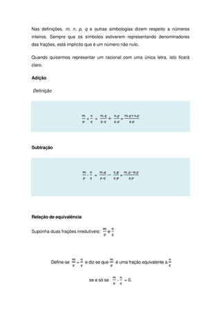 Nas definições, m, n, p, q e outras simbologias dizem respeito a números
inteiros. Sempre que os símbolos estiverem representando denominadores
das frações, está implícito que é um número não nulo.
Quando quisermos representar um racional com uma única letra, isto ficará
claro.
Adição
Definição
+ = =
Subtração
- = =
Relação de equivalência
Suponha duas frações irredutíveis: e
Define-se = e diz-se que é uma fração equivalente a
se e só se - = 0.
 