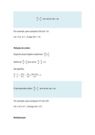 = se e só se mq = np
Por exemplo, para comparar 3/6 com 1/2:
3.2 = 6 e 6.1 = 6 logo 3/6 = 1/2.
Relação de ordem
Suponha duas frações irredutíveis: e .
Define-se  se e só se -  0.
Isto significa:
- = =  0
O que equivale a dizer :  se e só se mq  np
Por exemplo, para comparar 3/7 com 4/9:
3.9 = 27 e 4.7 = 28 logo 4/9  3/7.
Multiplicação
 