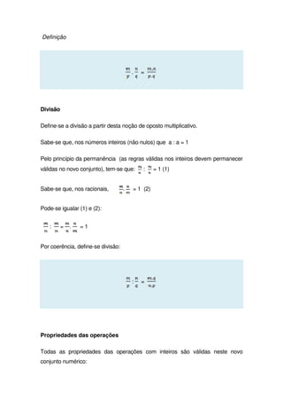Definição
. =
Divisão
Define-se a divisão a partir desta noção de oposto multiplicativo.
Sabe-se que, nos números inteiros (não nulos) que a : a = 1
Pelo princípio da permanência (as regras válidas nos inteiros devem permanecer
válidas no novo conjunto), tem-se que: : = 1 (1)
Sabe-se que, nos racionais, . = 1 (2)
Pode-se igualar (1) e (2):
: = . = 1
Por coerência, define-se divisão:
: =
Propriedades das operações
Todas as propriedades das operações com inteiros são válidas neste novo
conjunto numérico:
 