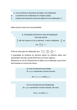 a) Leis comutativas e associativas da adição e da multiplicação;
b) Lei distributiva da multiplicação com relação à adição
c) Existência dos elementos neutros da adição (0) e da multiplicação (1);
Neste conjunto, existe uma nova propriedade:
d) Propriedade do Elemento Inverso da Multiplicação
Para cada racional
, não nulo, existe um e só um elemento inverso multiplicativo tal
que . = 1.
É fácil ver, pela regra da multiplicação, que: . = = = 1
A propriedade da existência do elemento oposto (ou simétrico) aditivo será
apresentada mais tarde, quando definirmos os números negativos.
Reforçamos as Leis do Cancelamento da adição e da multiplicação, que já foram
demonstradas no conjunto dos inteiros:
e) Lei do Cancelamento para Adição
Se x,y e z representam números racionais
Se x + y = x + z então y = z
f)Lei do Cancelamento para Multiplicação
Se x,y e z representam números racionais, não nulos,
Se xy = xz então y = z
 