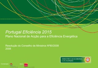 Portugal Eficiência 2015
       Plano Nacional de Acção para a Eficiência Energética


       Resolução do Conselho de Ministros Nº80/2008
       2008




Coordenação :     Apoio :
 