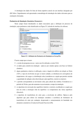 82
A introdução dos dados foi feita de forma repetitiva através de um interface designado por
IDF Editor. Seguidamente será apresentada a metodologia de introdução dos dados relevantes para as
simulações efectuadas.
Parâmetros de Simulação (Simulation Parameters)
Neste campo foram introduzidos os dados necessários para a definição do processo de
simulação, cujos parâmetros estão identificados na Figura 5.5, retirada do interface do software.
Figura 5.5 – Definição dos Parâmetros de Simulação no EnergyPlus
É neste campo que se insere:
• a versão do programa em uso - neste caso foi utilizada a versão 5.0.0;
• os dados para controlo da simulação - optou-se por simular apenas com base no ficheiro
climático;
• alguns parâmetros relativos à edificação, como o ângulo do edifício em relação ao Norte
(310°), o tipo de envolvente em que se insere (cidade), as tolerâncias de convergência de
temperaturas e de cargas e a distribuição solar (considerou-se a opção que permite calcular
a quantidade de radiação solar absorvida por cada superfície, exterior ou interior);
• o período correspondente ao movimento solar, para cálculo das sombras. Considerou-se o
período de 20 dias, para não aumentar excessivamente o tempo da simulação;
• os algoritmos de convecção das superfícies (interior e exterior), escolhendo-se a opção que
tem em conta a orientação solar da superfície e as temperaturas das várias superfícies
(Detailed);
• o algoritmo de transferência de calor para a envolvente do edifício. Optou-se pelo
algoritmo que para efeitos da simulação considera a ocorrência de fenómenos de
transferência de calor por condução, desprezando o armazenamento de humidade nos
elementos construtivos (ConductionTransferFunction) [58];
 