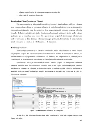 83
• o factor multiplicativo do volume de ar na zona térmica (1);
• o intervalo de tempo da simulação.
Localização e Clima (Location and Climate)
Este campo destina-se à introdução de dados referentes à localização do edifício e clima da
zona em que se insere. Como se optou pela utilização de um ficheiro climático, torna-se desnecessário
o preenchimento da maior parte dos parâmetros deste campo, na medida em que o programa sobrepõe
os dados do ficheiro climático aos dados climáticos definidos pelo utilizador. Assim sendo, o único
parâmetro que se preencheu neste campo foi o que se refere ao período de simulação (RunPeriod),
onde se introduziu as datas de início e fim da simulação pretendida. Por se tratar de uma avaliação
anual, considerou-se o período de 1 de Janeiro a 31 de Dezembro.
Horários (Schedules)
Neste campo definiram-se os schedules importantes para o funcionamento de outros campos
do programa. Alguns dos schedules definidos estabelecem os padrões de utilização do edifício, do
funcionamento dos equipamentos e iluminação e o intervalo das temperaturas de controlo para a
climatização, de modo a simular um conjunto de condições que se aproxime da realidade.
Recorreu-se à utilização do comando Schedule:Compact (Figura 5.6) pois permite condensar
todos os schedules num único comando, tornando mais fácil e rápida a sua introdução e consulta.
Introduziu-se também, no comando ScheduleTypeLimits, os limites superior e inferior referentes às
variáveis utilizadas na definição dos schedules, assim como as unidades das variáveis e se estas são
discretas ou contínuas.
Figura 5.6- Definição dos Schedules no EnergyPlus
A descrição dos schedules introduzidos neste trabalho será feita nos campos em que estes
foram utilizados.
 