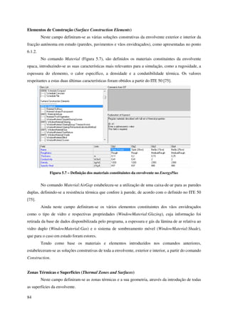 84
Elementos de Construção (Surface Construction Elements)
Neste campo definiram-se as várias soluções construtivas da envolvente exterior e interior da
fracção autónoma em estudo (paredes, pavimentos e vãos envidraçados), como apresentadas no ponto
6.1.2.
No comando Material (Figura 5.7), são definidos os materiais constituintes da envolvente
opaca, introduzindo-se as suas características mais relevantes para a simulação, como a rugosidade, a
espessura do elemento, o calor específico, a densidade e a condutibilidade térmica. Os valores
respeitantes a estas duas últimas características foram obtidos a partir do ITE 50 [75].
Figura 5.7 – Definição dos materiais constituintes da envolvente no EnergyPlus
No comando Material:AirGap estabeleceu-se a utilização de uma caixa-de-ar para as paredes
duplas, definindo-se a resistência térmica que confere à parede, de acordo com o definido no ITE 50
[75].
Ainda neste campo definiram-se os vários elementos constituintes dos vãos envidraçados
como o tipo de vidro e respectivas propriedades (WindowMaterial:Glazing), cuja informação foi
retirada da base de dados disponibilizada pelo programa, a espessura e gás da lâmina de ar relativa ao
vidro duplo (WindowMaterial:Gas) e o sistema de sombreamento móvel (WindowMaterial:Shade),
que para o caso em estudo foram estores.
Tendo como base os materiais e elementos introduzidos nos comandos anteriores,
estabeleceram-se as soluções construtivas de toda a envolvente, exterior e interior, a partir do comando
Construction.
Zonas Térmicas e Superfícies (Thermal Zones and Surfaces)
Neste campo definiram-se as zonas térmicas e a sua geometria, através da introdução de todas
as superfícies da envolvente.
 