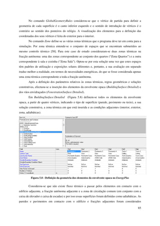 85
No comando GlobalGeometryRules considerou-se que o vértice de partida para definir a
geometria de cada superfície é o canto inferior esquerdo e o sentido de introdução de vértices é o
contrário ao sentido dos ponteiros do relógio. A visualização dos elementos para a definição das
coordenadas dos seus vértices é feita do exterior para o interior.
No comando Zone define-se as várias zonas térmicas que o programa deve ter em conta para a
simulação. Por zona térmica entende-se o conjunto de espaços que se encontram submetidos ao
mesmo controlo térmico [58]. Para este caso de estudo consideraram-se duas zonas térmicas na
fracção autónoma: uma das zonas correspondente ao conjunto dos quartos (“Zona Quartos”) e a outra
correspondente à sala e cozinha (“Zona Sala”). Optou-se por esta solução uma vez que estes espaços
têm padrões de utilização e exposições solares diferentes e, portanto, a sua avaliação em separado
traduz melhor a realidade, em termos de necessidades energéticas, do que se fosse considerada apenas
uma zona térmica correspondente a toda a fracção autónoma.
Após a definição dos parâmetros relativos às zonas térmicas, regras geométricas e soluções
construtivas, efectuou-se a inserção dos elementos da envolvente opaca (BuildingSurface:Detailed) e
dos vãos envidraçados (FenestrationSurface:Detailed).
Em BuildingSurface:Detailed (Figura 5.8) definem-se todos os elementos da envolvente
opaca, a partir de quatro vértices, indicando o tipo de superfície (parede, pavimento ou tecto), a sua
solução construtiva, a zona térmica em que está inserida e as condições adjacentes (interior, exterior,
zona, adiabáticas).
Figura 5.8 - Definição da geometria dos elementos da envolvente opaca no EnergyPlus
Considerou-se que não existe fluxo térmico a passar pelos elementos em contacto com o
edifício adjacente, a fracção autónoma adjacente e a zona de circulação comum (em conjunto com a
caixa de elevador e caixa de escadas) e por isso essas superfícies foram definidas como adiabáticas. As
paredes e pavimentos em contacto com o edifício e fracções adjacentes foram considerados
 