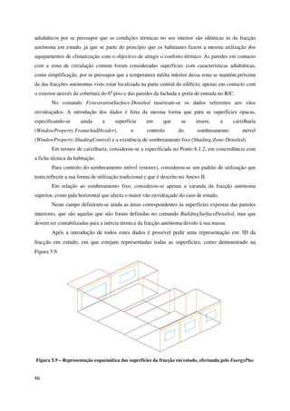 86
adiabáticos por se pressupor que as condições térmicas no seu interior são idênticas às da fracção
autónoma em estudo, já que se parte do princípio que os habitantes fazem a mesma utilização dos
equipamentos de climatização com o objectivo de atingir o conforto térmico. As paredes em contacto
com a zona de circulação comum foram consideradas superfícies com características adiabáticas,
como simplificação, por se pressupor que a temperatura média interior dessa zona se mantém próxima
da das fracções autónomas visto estar localizada na parte central do edifício, apenas em contacto com
o exterior através da cobertura do 6º piso e das paredes da fachada e porta de entrada no R/C.
No comando FenestrationSurface:Detailed inseriram-se os dados referentes aos vãos
envidraçados. A introdução dos dados é feita da mesma forma que para as superfícies opacas,
especificando-se ainda a superfície em que se insere, a caixilharia
(WindowProperty:FrameAndDivider), o controlo do sombreamento móvel
(WindowProperty:ShadingControl) e a existência de sombreamento fixo (Shading:Zone:Detailed).
Em termos de caixilharia, considerou-se a especificada no Ponto 6.1.2, em concordância com
a ficha técnica da habitação.
Para controlo do sombreamento móvel (estores), considerou-se um padrão de utilização que
tenta reflectir a sua forma de utilização tradicional e que é descrito no Anexo II.
Em relação ao sombreamento fixo, considerou-se apenas a varanda da fracção autónoma
superior, como pala horizontal que afecta o maior vão envidraçado do caso de estudo.
Neste campo definiram-se ainda as áreas correspondentes às superfícies expostas das paredes
interiores, que são aquelas que não foram definidas no comando BuildingSurfaceDetailed, mas que
devem ser contabilizadas para a inércia térmica da fracção autónoma devido à sua massa.
Após a introdução de todos estes dados é possível pedir uma representação em 3D da
fracção em estudo, em que estejam representadas todas as superfícies, como demonstrado na
Figura 5.9.
Figura 5.9 – Representação esquemática das superfícies da fracção em estudo, efectuada pelo EnergyPlus
 