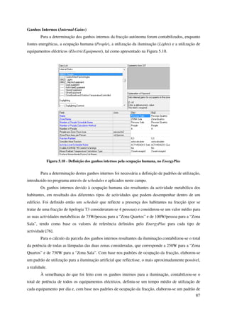 87
Ganhos Internos (Internal Gains)
Para a determinação dos ganhos internos da fracção autónoma foram contabilizados, enquanto
fontes energéticas, a ocupação humana (People), a utilização da iluminação (Lights) e a utilização de
equipamentos eléctricos (ElectricEquipment), tal como apresentado na Figura 5.10.
Figura 5.10 - Definição dos ganhos internos pela ocupação humana, no EnergyPlus
Para a determinação destes ganhos internos foi necessária a definição de padrões de utilização,
introduzido no programa através de schedules e aplicados neste campo.
Os ganhos internos devido à ocupação humana são resultantes da actividade metabólica dos
habitantes, em resultado dos diferentes tipos de actividades que podem desempenhar dentro de um
edifício. Foi definido então um schedule que reflecte a presença dos habitantes na fracção (por se
tratar de uma fracção de tipologia T3 consideraram-se 4 pessoas) e considerou-se um valor médio para
as suas actividades metabólicas de 75W/pessoa para a “Zona Quartos” e de 100W/pessoa para a “Zona
Sala”, tendo como base os valores de referência definidos pelo EnergyPlus para cada tipo de
actividade [76].
Para o cálculo da parcela dos ganhos internos resultantes da iluminação contabilizou-se o total
da potência de todas as lâmpadas das duas zonas consideradas, que corresponde a 250W para a “Zona
Quartos” e de 750W para a “Zona Sala”. Com base nos padrões de ocupação da fracção, elaborou-se
um padrão de utilização para a iluminação artificial que reflectisse, o mais aproximadamente possível,
a realidade.
À semelhança do que foi feito com os ganhos internos para a iluminação, contabilizou-se o
total de potência de todos os equipamentos eléctricos, definiu-se um tempo médio de utilização de
cada equipamento por dia e, com base nos padrões de ocupação da fracção, elaborou-se um padrão de
 