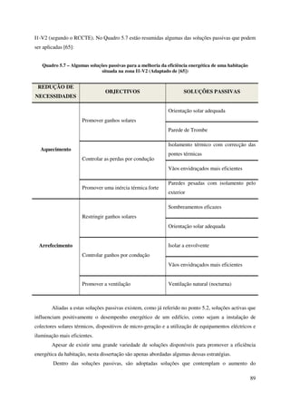 89
I1-V2 (segundo o RCCTE). No Quadro 5.7 estão resumidas algumas das soluções passivas que podem
ser aplicadas [65]:
Quadro 5.7 – Algumas soluções passivas para a melhoria da eficiência energética de uma habitação
situada na zona I1-V2 (Adaptado de [65])
REDUÇÃO DE
NECESSIDADES
OBJECTIVOS SOLUÇÕES PASSIVAS
Aquecimento
Promover ganhos solares
Orientação solar adequada
Parede de Trombe
Controlar as perdas por condução
Isolamento térmico com correcção das
pontes térmicas
Vãos envidraçados mais eficientes
Promover uma inércia térmica forte
Paredes pesadas com isolamento pelo
exterior
Arrefecimento
Restringir ganhos solares
Sombreamentos eficazes
Orientação solar adequada
Controlar ganhos por condução
Isolar a envolvente
Vãos envidraçados mais eficientes
Promover a ventilação Ventilação natural (nocturna)
Aliadas a estas soluções passivas existem, como já referido no ponto 5.2, soluções activas que
influenciam positivamente o desempenho energético de um edifício, como sejam a instalação de
colectores solares térmicos, dispositivos de micro-geração e a utilização de equipamentos eléctricos e
iluminação mais eficientes.
Apesar de existir uma grande variedade de soluções disponíveis para promover a eficiência
energética da habitação, nesta dissertação são apenas abordadas algumas dessas estratégias.
Dentro das soluções passivas, são adoptadas soluções que contemplam o aumento do
 