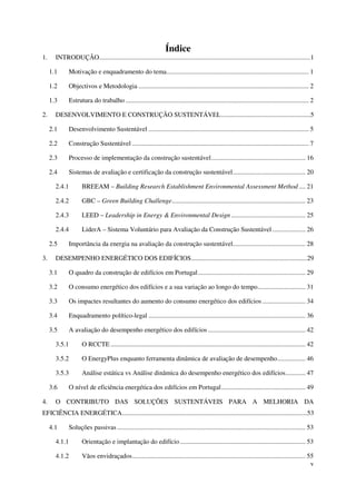 v
Índice
1. INTRODUÇÃO................................................................................................................................1
1.1 Motivação e enquadramento do tema...................................................................................... 1
1.2 Objectivos e Metodologia ....................................................................................................... 2
1.3 Estrutura do trabalho ............................................................................................................... 2
2. DESENVOLVIMENTO E CONSTRUÇÃO SUSTENTÁVEL......................................................5
2.1 Desenvolvimento Sustentável ................................................................................................. 5
2.2 Construção Sustentável ........................................................................................................... 7
2.3 Processo de implementação da construção sustentável......................................................... 16
2.4 Sistemas de avaliação e certificação da construção sustentável............................................ 20
2.4.1 BREEAM – Building Research Establishment Environmental Assessment Method .... 21
2.4.2 GBC – Green Building Challenge................................................................................. 23
2.4.3 LEED – Leadership in Energy & Environmental Design ............................................. 25
2.4.4 LiderA – Sistema Voluntário para Avaliação da Construção Sustentável .................... 26
2.5 Importância da energia na avaliação da construção sustentável............................................ 28
3. DESEMPENHO ENERGÉTICO DOS EDIFÍCIOS......................................................................29
3.1 O quadro da construção de edifícios em Portugal................................................................. 29
3.2 O consumo energético dos edifícios e a sua variação ao longo do tempo............................. 31
3.3 Os impactes resultantes do aumento do consumo energético dos edifícios .......................... 34
3.4 Enquadramento político-legal ............................................................................................... 36
3.5 A avaliação do desempenho energético dos edifícios ........................................................... 42
3.5.1 O RCCTE ...................................................................................................................... 42
3.5.2 O EnergyPlus enquanto ferramenta dinâmica de avaliação de desempenho................. 46
3.5.3 Análise estática vs Análise dinâmica do desempenho energético dos edifícios............ 47
3.6 O nível de eficiência energética dos edifícios em Portugal................................................... 49
4. O CONTRIBUTO DAS SOLUÇÕES SUSTENTÁVEIS PARA A MELHORIA DA
EFICIÊNCIA ENERGÉTICA................................................................................................................53
4.1 Soluções passivas .................................................................................................................. 53
4.1.1 Orientação e implantação do edifício............................................................................ 53
4.1.2 Vãos envidraçados......................................................................................................... 55
 
