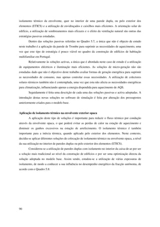 90
isolamento térmico da envolvente, quer no interior de uma parede dupla, ou pelo exterior dos
elementos (ETICS) e a utilização de envidraçados e caixilhos mais eficientes. A orientação solar do
edifício, a utilização de sombreamentos mais eficazes e o efeito da ventilação natural são outras das
estratégias passivas estudadas.
Dentro das soluções passivas referidas no Quadro 5.7, a única que não é objecto de estudo
neste trabalho é a aplicação da parede de Trombe para suprimir as necessidades de aquecimento, uma
vez que este tipo de estratégia é pouco viável no quadro da construção de edifícios de habitação
multifamiliar em Portugal.
Relativamente às soluções activas, a única que é abordada neste caso de estudo é a utilização
de equipamentos eléctricos e iluminação mais eficientes. As soluções de micro-geração não são
estudadas dado que não é objectivo deste trabalho avaliar formas de geração energética para suprimir
as necessidades de consumo, mas apenas controlar essas necessidades. A utilização de colectores
solares térmicos também não é contemplada, uma vez que esta não afecta as necessidades energéticas
para climatização, influenciando apenas a energia dispendida para aquecimento de AQS.
Seguidamente é feita uma descrição de cada uma das soluções passivas e activa adoptadas. A
introdução destas novas soluções no software de simulação é feita por alteração dos pressupostos
anteriormente criados para o modelo base.
Aplicação de isolamento térmico na envolvente exterior opaca
A aplicação deste tipo de soluções é importante para reduzir o fluxo térmico por condução
através da envolvente opaca, o que poderá evitar as perdas de calor na estação de aquecimento e
diminuir os ganhos excessivos na estação de arrefecimento. O isolamento térmico é também
importante para a inércia térmica, quando aplicado pelo exterior dos elementos. Neste contexto,
decidiu-se aplicar diferentes soluções de colocação de isolamento térmico na envolvente opaca, a nível
da sua utilização no interior de paredes duplas ou pelo exterior dos elementos (ETICS).
Considerou-se a utilização de paredes duplas com isolamento no interior da caixa-de-ar por ser
a solução mais tradicional ao nível da construção de edifícios e por ser uma optimização directa da
solução adoptada no modelo base. Assim sendo, estudou-se a utilização de várias espessuras de
isolamento, de modo a conhecer a sua influência no desempenho energético da fracção autónoma, de
acordo com o Quadro 5.8:
 