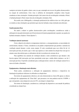 92
vantajoso em termos de ganhos solares, uma vez que contempla um excesso de ganhos desnecessários
na estação de arrefecimento. Com vista à melhoria do desempenho energético desta fracção
estudaram-se duas orientações: fachada principal a Sul (maior área de envidraçados orientada a Norte)
e fachada principal a Norte (maior área de envidraçados orientada a Sul).
De acordo com a bibliografia, a orientação preferencial dos edifícios deve ser a Sul, pelo que
se estudou as duas orientações que permitem que uma das fachadas esteja orientada nesta direcção.
Sombreamentos fixos
De modo a reduzir os ganhos desnecessários pelos envidraçados, considerou-se ainda a
utilização de uma pala horizontal com 0,5m de desenvolvimento perpendicular à parede, nas janelas da
fachada orientada a Sudeste (“Zona Quartos”).
Ventilação natural (nocturna)
Com o objectivo de reduzir as temperaturas interiores e, consequentemente, as necessidades de
arrefecimento, durante o Verão, considerou-se um padrão comportamental que permita o aumento da
ventilação natural durante a noite, nesta estação. O valor considerado para esse efeito foi de 1,4
renovações por hora, de modo a que o valor seja superior ao valor unitário da solução base sem que no
entanto cause desconforto para os utilizadores devido à ocorrência de correntes de ar.
Para equilibrar este aumento de ventilação durante a noite considerou-se que durante o dia
haveria apenas 0,66 renovações por hora, permitindo assim que a média diária continue a ser de 1
renovação por hora. O período considerado para a utilização destes valores de ventilação natural foi os
meses de Junho a Setembro.
Equipamentos e iluminação mais eficientes
Neste ponto, considerou-se a utilização de equipamentos eléctricos e dispositivos de
iluminação de potências inferiores às utilizadas na solução base.
Em termos de equipamentos eléctricos, tal como demonstrado no Anexo III, apenas se alterou
a utilização dos equipamentos da “Zona Sala”, que passaram a ter uma potência total de 15180W, o
que corresponde a uma redução de cerca de 25%, em relação à solução base.
Em termos de iluminação, considerou-se a utilização de dispositivos com metade da potência
considerada na solução base.
 