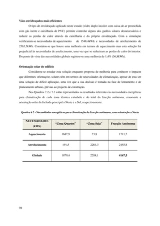 98
Vãos envidraçados mais eficientes
O tipo de envidraçado aplicado neste estudo (vidro duplo incolor com caixa-de-ar preenchida
com gás inerte e caixilharia de PVC) permite controlar alguns dos ganhos solares desnecessários e
reduzir as perdas de calor através da caixilharia e do próprio envidraçado. Com a simulação
verificaram-se necessidades de aquecimento de 1548,4kWh e necessidades de arrefecimento de
2565,5kWh. Constatou-se que houve uma melhoria em termos de aquecimento mas esta solução foi
prejudicial às necessidades de arrefecimento, uma vez que se reduziram as perdas de calor do interior.
Do ponto de vista das necessidades globais registou-se uma melhoria de 1,4% (56,8kWh).
Orientação solar do edifício
Considerou-se estudar esta solução enquanto proposta de melhoria para conhecer o impacte
que diferentes orientações solares têm em termos de necessidades de climatização, apesar de esta ser
uma solução de difícil aplicação, uma vez que a sua decisão é tomada na fase de loteamento e de
planeamento urbano, prévias ao projecto de construção.
Nos Quadros 7.2 e 7.3 estão representados os resultados referentes às necessidades energéticas
para climatização de cada zona térmica estudada e do total da fracção autónoma, consoante a
orientação solar da fachada principal a Norte e a Sul, respectivamente.
Quadro 6.2 - Necessidades energéticas para climatização da fracção autónoma, com orientação a Norte
NECESSIDADES
(kWh)
“Zona Quartos” “Zona Sala” Fracção Autónoma
Aquecimento 1687,9 23,8 1711,7
Arrefecimento 191,5 2264,3 2455,8
Globais 1879,4 2288,1 4167,5
 