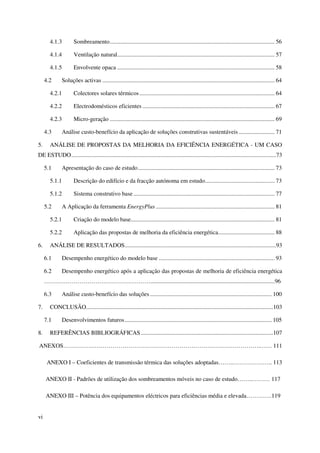 vi
4.1.3 Sombreamento............................................................................................................... 56
4.1.4 Ventilação natural.......................................................................................................... 57
4.1.5 Envolvente opaca .......................................................................................................... 58
4.2 Soluções activas .................................................................................................................... 64
4.2.1 Colectores solares térmicos........................................................................................... 64
4.2.2 Electrodomésticos eficientes ......................................................................................... 67
4.2.3 Micro-geração ............................................................................................................... 69
4.3 Análise custo-benefício da aplicação de soluções construtivas sustentáveis ........................ 71
5. ANÁLISE DE PROPOSTAS DA MELHORIA DA EFICIÊNCIA ENERGÉTICA - UM CASO
DE ESTUDO..........................................................................................................................................73
5.1 Apresentação do caso de estudo............................................................................................ 73
5.1.1 Descrição do edifício e da fracção autónoma em estudo............................................... 73
5.1.2 Sistema construtivo base ............................................................................................... 77
5.2 A Aplicação da ferramenta EnergyPlus ................................................................................ 81
5.2.1 Criação do modelo base................................................................................................. 81
5.2.2 Aplicação das propostas de melhoria da eficiência energética...................................... 88
6. ANÁLISE DE RESULTADOS......................................................................................................93
6.1 Desempenho energético do modelo base .............................................................................. 93
6.2 Desempenho energético após a aplicação das propostas de melhoria de eficiência energética
………………………………………………....................................................................................96
6.3 Análise custo-benefício das soluções.................................................................................. 100
7. CONCLUSÃO..............................................................................................................................103
7.1 Desenvolvimentos futuros................................................................................................... 105
8. REFERÊNCIAS BIBLIOGRÁFICAS .........................................................................................107
ANEXOS……………………………………………………………………………………….…… 111
ANEXO I – Coeficientes de transmissão térmica das soluções adoptadas……..……………….. 113
ANEXO II - Padrões de utilização dos sombreamentos móveis no caso de estudo……..……… 117
ANEXO III – Potência dos equipamentos eléctricos para eficiências média e elevada………….119
 