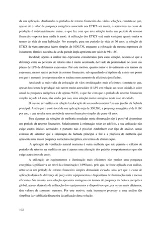 102
da sua aplicação. Analisando os períodos de retorno financeiro das várias soluções, constata-se que,
apesar de o valor de poupança energética associado aos ETICS ser maior, o acréscimo no custo de
produção é substancialmente maior, o que faz com que esta solução tenha um período de retorno
financeiro superior (em média 6 anos). A utilização dos ETICS será mais vantajosa quanto maior o
tempo de vida de uma habitação. Por exemplo, para um período de vida de 30 anos, a solução de
ETICS de 6cm apresenta lucros simples de 1030,73€, enquanto a colocação da mesma espessura de
isolamento térmico na caixa-de-ar da parede dupla apresenta um valor de 944,16€.
Incidindo apenas a análise nas espessuras consideradas para cada solução, destaca-se que a
diferença entre os períodos de retorno não é muito acentuada, derivado da proximidade de custo das
placas de EPS de diferentes espessuras. Por este motivo, quanto maior o investimento em termos da
espessura, menor será o período de retorno financeiro, salvaguardando a hipótese de existir um ponto
em que o aumento de espessura não se traduza num aumento de eficiência justificável.
Avaliando a mais-valia da colocação de vãos envidraçados mais eficientes, constata-se que,
apesar dos custos de produção não serem muito acrescidos (11,8% em relação ao custo inicial), o valor
anual da poupança energética é de apenas 9,03€, o que faz com que o período de retorno financeiro
simples seja de 43 anos, não sendo, por isso, uma solução muito vantajosa, neste caso de estudo.
O mesmo se verifica em relação à colocação de um sombreamento fixo nas janelas da fachada
principal. Ainda que o custo total da sua aplicação seja de 330,78€, a poupança energética é de 8,11€
por ano, o que resulta num período de retorno financeiro simples de quase 41 anos.
Para algumas da soluções de melhoria estudadas nesta dissertação não é possível determinar
um período de retorno financeiro. Relativamente à orientação solar do edifício, a sua aplicação não
exige custos iniciais acrescidos e portanto não é possível estabelecer este tipo de análise, sendo
contudo de salientar que a orientação da fachada principal a Sul é a proposta de melhoria que
apresenta uma maior poupança na factura energética, em termos de climatização.
A aplicação da ventilação natural nocturna é outra melhoria que não permite o cálculo de
períodos de retorno, na medida em que é apenas uma alteração dos padrões comportamentais que não
exige acréscimos de custo.
A utilização de equipamentos e iluminação mais eficientes não produz uma poupança
energética significativa ao nível da climatização (1,99€/ano), pelo que, se fosse aplicada esta análise,
obter-se-ia um período de retorno financeiro simples demasiado elevado, uma vez que o custo de
aplicação deriva da diferença de preço entre equipamentos e dispositivos de iluminação mais e menos
eficientes. No entanto, esta solução apresenta vantagens em termos de poupança da factura energética
global, apenas derivada da utilização dos equipamentos e dispositivos que, por serem mais eficientes,
têm valores de consumo menores. Por este motivo, seria incorrecto proceder a uma análise tão
simplista da viabilidade financeira da aplicação desta solução.
 