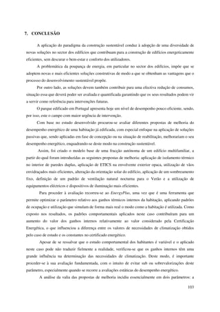 103
7. CONCLUSÃO
A aplicação do paradigma da construção sustentável conduz à adopção de uma diversidade de
novas soluções no sector dos edifícios que contribuam para a construção de edifícios energeticamente
eficientes, sem descurar o bem-estar e conforto dos utilizadores.
A problemática da poupança de energia, em particular no sector dos edifícios, impõe que se
adoptem novas e mais eficientes soluções construtivas de modo a que se obtenham as vantagens que o
processo do desenvolvimento sustentável propõe.
Por outro lado, as soluções devem também contribuir para uma efectiva redução de consumos,
situação essa que deverá poder ser avaliada e quantificada garantindo que os seus resultados podem vir
a servir como referência para intervenções futuras.
O parque edificado em Portugal apresenta hoje um nível de desempenho pouco eficiente, sendo,
por isso, este o campo com maior urgência de intervenção.
Com base no estudo desenvolvido procurou-se avaliar diferentes propostas de melhoria do
desempenho energético de uma habitação já edificada, com especial enfoque na aplicação de soluções
passivas que, sendo aplicadas em fase de concepção ou na situação de reabilitação, melhorariam o seu
desempenho energético, enquadrando-se deste modo na construção sustentável.
Assim, foi criado o modelo base de uma fracção autónoma de um edifício multifamiliar, a
partir do qual foram introduzidas as seguintes propostas de melhoria: aplicação de isolamento térmico
no interior de paredes duplas, aplicação de ETICS na envolvente exterior opaca, utilização de vãos
envidraçados mais eficientes, alteração da orientação solar do edifício, aplicação de um sombreamento
fixo, definição de um padrão de ventilação natural nocturna para o Verão e a utilização de
equipamentos eléctricos e dispositivos de iluminação mais eficientes.
Para proceder à avaliação recorreu-se ao EnergyPlus, uma vez que é uma ferramenta que
permite optimizar o parâmetro relativo aos ganhos térmicos internos da habitação, aplicando padrões
de ocupação e utilização que simulam de forma mais real o modo como a habitação é utilizada. Como
exposto nos resultados, os padrões comportamentais aplicados neste caso contribuíram para um
aumento do valor dos ganhos internos relativamente ao valor considerado pela Certificação
Energética, o que influenciou a diferença entre os valores de necessidades de climatização obtidos
pelo caso de estudo e os constantes no certificado energético.
Apesar de se ressalvar que o estudo comportamental dos habitantes é variável e o aplicado
neste caso pode não traduzir fielmente a realidade, verificou-se que os ganhos internos têm uma
grande influência na determinação das necessidades de climatização. Deste modo, é importante
proceder-se à sua avaliação fundamentada, com o intuito de evitar sub ou sobrevalorizações deste
parâmetro, especialmente quando se recorre a avaliações estáticas do desempenho energético.
A análise da valia das propostas de melhoria incidiu essencialmente em dois parâmetros: a
 
