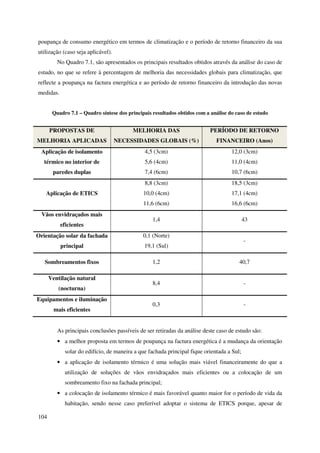 104
poupança de consumo energético em termos de climatização e o período de retorno financeiro da sua
utilização (caso seja aplicável).
No Quadro 7.1, são apresentados os principais resultados obtidos através da análise do caso de
estudo, no que se refere à percentagem de melhoria das necessidades globais para climatização, que
reflecte a poupança na factura energética e ao período de retorno financeiro da introdução das novas
medidas.
Quadro 7.1 – Quadro síntese dos principais resultados obtidos com a análise do caso de estudo
PROPOSTAS DE
MELHORIA APLICADAS
MELHORIA DAS
NECESSIDADES GLOBAIS (%)
PERÍODO DE RETORNO
FINANCEIRO (Anos)
Aplicação de isolamento
térmico no interior de
paredes duplas
4,5 (3cm)
5,6 (4cm)
7,4 (6cm)
12,0 (3cm)
11,0 (4cm)
10,7 (6cm)
Aplicação de ETICS
8,8 (3cm)
10,0 (4cm)
11,6 (6cm)
18,5 (3cm)
17,1 (4cm)
16,6 (6cm)
Vãos envidraçados mais
eficientes
1,4 43
Orientação solar da fachada
principal
0,1 (Norte)
19,1 (Sul)
-
Sombreamentos fixos 1,2 40,7
Ventilação natural
(nocturna)
8,4 -
Equipamentos e iluminação
mais eficientes
0,3 -
As principais conclusões passíveis de ser retiradas da análise deste caso de estudo são:
• a melhor proposta em termos de poupança na factura energética é a mudança da orientação
solar do edifício, de maneira a que fachada principal fique orientada a Sul;
• a aplicação de isolamento térmico é uma solução mais viável financeiramente do que a
utilização de soluções de vãos envidraçados mais eficientes ou a colocação de um
sombreamento fixo na fachada principal;
• a colocação de isolamento térmico é mais favorável quanto maior for o período de vida da
habitação, sendo nesse caso preferível adoptar o sistema de ETICS porque, apesar de
 