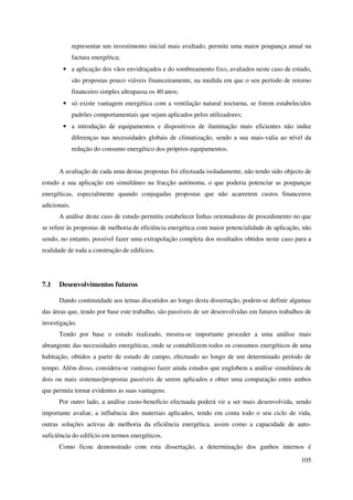 105
representar um investimento inicial mais avultado, permite uma maior poupança anual na
factura energética;
• a aplicação dos vãos envidraçados e do sombreamento fixo, avaliados neste caso de estudo,
são propostas pouco viáveis financeiramente, na medida em que o seu período de retorno
financeiro simples ultrapassa os 40 anos;
• só existe vantagem energética com a ventilação natural nocturna, se forem estabelecidos
padrões comportamentais que sejam aplicados pelos utilizadores;
• a introdução de equipamentos e dispositivos de iluminação mais eficientes não induz
diferenças nas necessidades globais de climatização, sendo a sua mais-valia ao nível da
redução do consumo energético dos próprios equipamentos.
A avaliação de cada uma destas propostas foi efectuada isoladamente, não tendo sido objecto de
estudo a sua aplicação em simultâneo na fracção autónoma, o que poderia potenciar as poupanças
energéticas, especialmente quando conjugadas propostas que não acarretem custos financeiros
adicionais.
A análise deste caso de estudo permitiu estabelecer linhas orientadoras de procedimento no que
se refere às propostas de melhoria de eficiência energética com maior potencialidade de aplicação, não
sendo, no entanto, possível fazer uma extrapolação completa dos resultados obtidos neste caso para a
realidade de toda a construção de edifícios.
7.1 Desenvolvimentos futuros
Dando continuidade aos temas discutidos ao longo desta dissertação, podem-se definir algumas
das áreas que, tendo por base este trabalho, são passíveis de ser desenvolvidas em futuros trabalhos de
investigação.
Tendo por base o estudo realizado, mostra-se importante proceder a uma análise mais
abrangente das necessidades energéticas, onde se contabilizem todos os consumos energéticos de uma
habitação, obtidos a partir de estudo de campo, efectuado ao longo de um determinado período de
tempo. Além disso, considera-se vantajoso fazer ainda estudos que englobem a análise simultânea de
dois ou mais sistemas/propostas passíveis de serem aplicados e obter uma comparação entre ambos
que permita tornar evidentes as suas vantagens.
Por outro lado, a análise custo-benefício efectuada poderá vir a ser mais desenvolvida, sendo
importante avaliar, a influência dos materiais aplicados, tendo em conta todo o seu ciclo de vida,
outras soluções activas de melhoria da eficiência energética, assim como a capacidade de auto-
suficiência do edifício em termos energéticos.
Como ficou demonstrado com esta dissertação, a determinação dos ganhos internos é
 