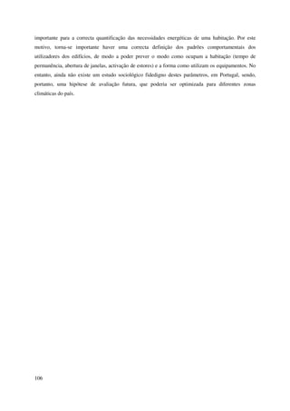 106
importante para a correcta quantificação das necessidades energéticas de uma habitação. Por este
motivo, torna-se importante haver uma correcta definição dos padrões comportamentais dos
utilizadores dos edifícios, de modo a poder prever o modo como ocupam a habitação (tempo de
permanência, abertura de janelas, activação de estores) e a forma como utilizam os equipamentos. No
entanto, ainda não existe um estudo sociológico fidedigno destes parâmetros, em Portugal, sendo,
portanto, uma hipótese de avaliação futura, que poderia ser optimizada para diferentes zonas
climáticas do país.
 