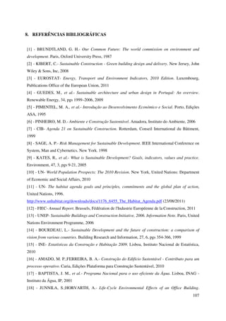 107
8. REFERÊNCIAS BIBLIOGRÁFICAS
[1] - BRUNDTLAND, G. H.- Our Common Future: The world commission on environment and
development. Paris, Oxford University Press, 1987
[2] - KIBERT, C.- Sustainable Construction - Green building design and delivery. New Jersey, John
Wiley & Sons, Inc, 2008
[3] - EUROSTAT- Energy, Transport and Environment Indicators, 2010 Edition. Luxembourg,
Publications Office of the European Union, 2011
[4] - GUEDES, M., et al.- Sustainable architecture and urban design in Portugal: An overview.
Renewable Energy, 34, pgs 1999–2006, 2009
[5] - PIMENTEL, M. A., et al.- Introdução ao Desenvolvimento Económico e Social. Porto, Edições
ASA, 1995
[6] - PINHEIRO, M. D.- Ambiente e Construção Sustentável. Amadora, Instituto do Ambiente, 2006
[7] - CIB- Agenda 21 on Sustainable Construction. Rotterdam, Conseil International du Bâtiment,
1999
[8] - SAGE, A. P.- Risk Management for Sustainable Development. IEEE International Conference on
System, Man and Cybernetics. New York. 1998
[9] - KATES, R., et al.- What is Sustainable Development? Goals, indicators, values and practice.
Environment, 47, 3, pgs 9-21, 2005
[10] - UN- World Population Prospects: The 2010 Revision. New York, United Nations: Department
of Economic and Social Affairs, 2010
[11] - UN- The habitat agenda goals and principles, commitments and the global plan of action,
United Nations, 1996.
http://www.unhabitat.org/downloads/docs/1176_6455_The_Habitat_Agenda.pdf (23/08/2011)
[12] - FIEC- Annual Report. Brussels, Fédération de l'Industrie Européenne de la Construction, 2011
[13] - UNEP- Sustainable Buildings and Construction Initiative, 2006. Information Note. Paris, United
Nations Environment Programme, 2006
[14] - BOURDEAU, L.- Sustainable Development and the future of construction: a comparison of
vision from various countries. Building Research and Information, 27, 6, pgs 354-366, 1999
[15] - INE- Estatísticas da Construção e Habitação 2009. Lisboa, Instituto Nacional de Estatística,
2010
[16] - AMADO, M. P.;FERREIRA, B. A.- Construção do Edifício Sustentável - Contributo para um
processo operativo. Curia, Edições Plataforma para Construção Sustentável, 2010
[17] - BAPTISTA, J. M., et al.- Programa Nacional para o uso eficiente da Água. Lisboa, INAG -
Instituto da Água, IP, 2001
[18] - JUNNILA, S.;HORVARTH, A.- Life-Cycle Environmental Effects of an Office Building.
 