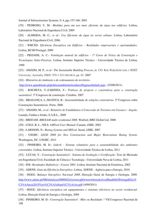 108
Journal of Infrasctructure Systems, 9, 4, pgs 157-166, 2003
[19] - PEDROSO, V. M.- Medidas para um uso mais eficiente da água nos edificios. Lisboa,
Laboratório Nacional de Engenharia Civil, 2009
[20] - ALMEIDA, M. C., et al.- Uso Eficiente da água no sector urbano. Lisboa, Laboratório
Nacional de Engenharia Civil, 2006
[21] - WBCSD- Eficiência Energética em Edifícios - Realidades empresariais e oportunidades.
Lisboa, BCSD Portugal, 2009
[22] - PIEDADE, A. C.- Ventilação natural de edifícios - 1º Curso de Fisica da Construção e
Tecnologias Solar-Passivas. Lisboa, Instituto Superior Técnico - Universidade Técnica de Lisboa,
1999
[23] - AMADO, M. P., et al.- The Sustainable Building Process, in CD: Ron Wakefield (eds.): RMIT
University, Australia, ISBN: 978-1-921166-68-6, pp. 65, 2007
[24] - Ministério do Ambiente e de ordenamento do território-
http://www.apambiente.pt/politicasambiente/residuos/Paginas/default.aspx (25/08/2011)
[25] - ROCHETA, V.;FARINHA, F.- Práticas de projecto e construtivas para a construção
sustentável. 3º Congresso de construção. Coimbra. 2007
[26] - BRAGANÇA, L.;MATEUS, R.- Sustentabilidade de soluções construtivas. 2º Congresso sobre
Construções Sustentáveis. Porto. 2006
[27] - AMADO, M., et al.- Relatório de Candidatura à Concessão de Terrenos em Cacuaco - Angola.
Luanda, Cunhas e Irmão, S.A.R.L., 2009
[28] - BREEAM- BREEAM multi-residential 2008. Watford, BRE Global Ltd, 2008
[29] - COLE, R. L., NILS- GBTool User Manual. Canada, iiSBE, 2002
[30] - LARSSON, N.- Rating Systems and SBTool. Seoul, iiSBE, 2007
[31] - USGBC- LEED 2009 for New Construction and Major Renovations Rating System.
Washington, DC, USGBC, 2011
[32] - PINHEIRO, M. D.- LiderA - Sistema voluntário para a sustentabilidade dos ambientes
construídos. Lisboa, Instituto Superior Técnico - Universidade Técnica de Lisboa, 2011
[33] - LUCAS, V.- Construção Sustentável - Sistema de Avaliação e Certificação. Tese de Mestrado
em Engenharia Civil, Faculdade de Ciência e Tecnologia - Universidade Nova de Lisboa, 2011
[34] - INE- Resultados Definitivos - Censos 2001. Lisboa, Instituto Nacional de Estatística, 2002
[35] - ADENE- Guia da Eficiência Energética. Lisboa, ADENE - Agência para a Energia, 2010
[36] - DGEG- Balanço Energético Nacional 2008, Direcção Geral de Energia e Geologia, 2009.
http://www.adene.pt/NR/rdonlyres/0000025e/xiwmvghfwwtwwhwnykxfvxdfhuahbtfr/PortugalEfici%
C3%AAncia2015Vers%C3%A3oSum%C3%A1rio.pdf (4/09/2011)
[37] - DGGE- Eficiência energética em equipamentos e sistemas eléctricos no sector residencial.
Lisboa, Direcção Geral de Energia e Geologia, 2004
[38] - PINHEIRO, M. D.- Construção Sustentável - Mito ou Realidade ? VII Congresso Nacional de
 