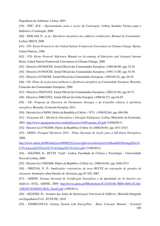 109
Engenharia do Ambiente. Lisboa. 2003
[39] - ITIC- SCE – Oportunidades para o sector da Construção. Lisboa, Instituto Técnico para a
Indústria e Construção, 2008
[40] - ISOLANI, P., et al.- Eficiência energética nos edifícios residenciais, Manual do Consumidor.
Lisboa, DECO, 2008
[41] - UN- Kyoto Protocol to the United Nations Framework Convention on Climate Change .Kyoto,
United Nations, 1998
[42] - UN- Kyoto Protocol, Reference Manual on Accounting of Emissions and Assigned Amount
Bonn, United Nations Framework Convention on Climate Change, 2008
[43] - Directiva 89/364/CEE. Jornal Oficial das Comunidades Europeias. (1989.06.09). pgs 32-34
[44] - Directiva 91/565/CEE. Jornal Oficial das Comunidades Europeias. (1991.11.08). pgs 34-36
[45] - Directiva 93/76/CEE. Jornal Oficial das Comunidades Europeias. (1993.09.22). pgs 28-30
[46] - UE- Plano de acção para melhorar a eficiência energética na Comunidade Europeia. Brussels,
Comissão das Comunidades Europeias, 2000
[47] - Directiva 2002/91/CE. Jornal Oficial das Comunidades Europeias. (2003.01.04). pgs 65-71
[48] - Directiva 2006/32/CE. Jornal Oficial da União Europeia. (2006.04.27). pgs 64-85
[49] - CE- Proposta de Directiva do Parlamento Europeu e do Conselho relativa à eficiência
energética. Bruxelas, Comissão Europeia, 2011
[50] - Decreto-Lei nº40/90. Diário da República (I Série) - Nº31. (1990.02.06). pgs 490-504
[51] - Programa E4 - Eficiência Energética e Energias Endógenas, Lisboa, Ministério da Economia,
2001. http://www.aguaquentesolar.com/publicacoes/14/Programa_E4.pdf (24/08/2011)
[52] - Decreto-Lei nº78/2006. Diário da República (I Série A) (2006.04.04). pgs 2411-2415
[53] - DGEG- Portugal Eficiência 2015 - Plano Nacional de Acção para a Eficiência Energética,
2008.
http://www.adene.pt/NR/rdonlyres/0000025e/xiwmvghfwwtwwhwnykxfvxdfhuahbtfr/PortugalEfici%
C3%AAncia2015Vers%C3%A3oSum%C3%A1rio.pdf (31/08/2011)
[54] - AELENEI, D.- RCCTE "Light". Lisboa, Faculdade de Ciência e Tecnologia - Universidade
Nova de Lisboa, 2009
[55] - Decreto-Lei nº80/2006. Diário da Repúbliva (I Série-A). (2006.04.04). pgs 2468-2513
[56] - FREITAS, V. P.- Implicações construtivas do novo RCCTE na concepção de paredes de
alvenaria. Seminário sobre Paredes de Alvenaria, pgs 87-102, 2007
[57] - ADENE- Sistema Nacional de Certificação Energética e da Qualidade do Ar Interior nos
Edifícios (SCE), ADENE, 2009. http://www.adene.pt/NR/rdonlyres/C2A3E54E-5B8B-46F6-ACAD-
12B42F726368/821/SCE_Geral2.pdf (1/09/2011)
[58] - AELENEI, D.- Acetatos das Aulas de Optimização Funcional de Edifícios. Mestrado Integrado
em Engenharia Civil - FCT/UNL. 2010
[59] - ENERGYPLUS- Getting Started with EnergyPlus - Basic Concepts Manual - Essential
 