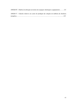 vii
ANEXO IV – Padrões de utilização em termos de ocupação, iluminação e equipamentos………121
ANEXO V - Cálculos relativos aos custos de produção das soluções de melhoria de eficiência
energética………………………………………………………………………………...……….125
 