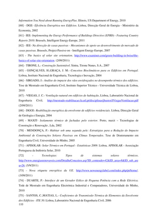 110
Information You Need about Running EnergyPlus. Illinois, US Department of Energy, 2010
[60] - DGE- Eficiência Energética nos Edifícios. Lisboa, Direcção Geral de Energia - Ministério da
Economia, 2002
[61] - IEE- Implementing the Energy Performance of Buildings Directive (EPBD) - Featuring Country
Reports 2010. Brussels, Intelligent Energy-Europe, 2011
[62] - IEE- Na direcção de casas passivas - Mecanismos de apoio ao desenvolvimento do mercado de
casas passivas. Brussels, Project Passive-on - Intelligent Energy-Europe, 2007
[63] - The basics of solar site orientation. http://www.examiner.com/green-building-in-boise/the-
basics-of-solar-site-orientation. (2/09/2011)
[64] - TIRONE, L.- Construção Sustentável. Sintra, Tirone Nunes, S.A., 2007
[65] - GONÇALVES, H.;GRAÇA, J. M.- Conceitos Bioclimáticos para os Edifícios em Portugal.
Lisboa, Instituto Nacional de Engenharia, Tecnologia e Inovação, 2004
[66] - SIRGADO, J.- Análise do impacte dos vãos envidraçados no desempenho térmico dos edifícios.
Tese de Mestrado em Engenharia Civil, Instituto Superior Técnico - Universidade Técnica de Lisboa,
2010
[67] - VIEGAS, J. C.- Ventilação natural em edifícios de habitação, Lisboa, Laboratório Nacional de
Engenharia Civil, http://mestrado-reabilitacao.fa.utl.pt/disciplinas/jbastos/JViegasVentilacao.pdf
(2/09/2011)
[68] - DGGE- Reabilitação energética da envolvente de edifícios residenciais. Lisboa, Direcção Geral
de Geologia e Energia, 2004
[69] - MAXIT- Isolamento térmico de fachadas pelo exterior. Porto, maxit – Tecnologias de
Construção e Renovação , Lda, 2002
[70] - MENDONÇA, P.- Habitar sob uma segunda pele: Estratégias para a Redução do Impacto
Ambiental de Construções Solares Passivas em Climas Temperados. Tese de Doutoramento em
Engenharia Civil, Universidade do Minho, 2005
[71] - APISOLAR- Solar Térmico em Portugal - Estatísticas 2009. Lisboa, APISOLAR - Associação
Portuguesa da Indústria Solar, 2010
[72] - Tecnologias: Tipos de sistemas solares térmicos.
http://www.energiasrenovaveis.com/DetalheConceitos.asp?ID_conteudo=42&ID_area=8&ID_sub_are
a=26. (5/9/2011)
[73] - Nova etiqueta energética da UE. http://www.newenergylabel.com/index.php/pt/home/.
(3/09/2011)
[74] - DUARTE, P.- Interface de um Gerador Eólico de Pequena Potência com a Rede Eléctrica.
Tede de Mestrado em Engenharia Electrónica Industrial e Computadores, Universidade do Minho,
2010
[75] - SANTOS, C.;MATIAS, L.- Coeficientes de Transmissão Térmica de Elementos da Envolvente
dos Edifícios - ITE 50. Lisboa, Laboratório Nacional de Engenharia Civil, 2006
 