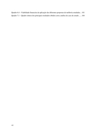 xii
Quadro 6.4 – Viabilidade financeira da aplicação das diferentes propostas de melhoria estudadas... 101
Quadro 7.1 – Quadro síntese dos principais resultados obtidos com a análise do caso de estudo...... 104
 