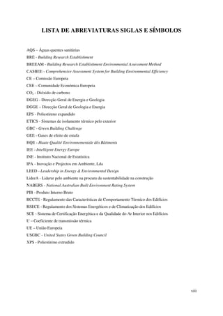 xiii
LISTA DE ABREVIATURAS SIGLAS E SÍMBOLOS
AQS – Águas quentes sanitárias
BRE - Building Research Establishment
BREEAM - Building Research Establishment Environmental Assessment Method
CASBEE - Comprehensive Assessment System for Building Environmental Efficiency
CE – Comissão Europeia
CEE – Comunidade Económica Europeia
CO2 - Dióxido de carbono
DGEG - Direcção Geral de Energia e Geologia
DGGE – Direcção Geral de Geologia e Energia
EPS - Poliestireno expandido
ETICS - Sistemas de isolamento térmico pelo exterior
GBC - Green Building Challenge
GEE - Gases de efeito de estufa
HQE - Haute Qualité Environnementale dês Bâtiments
IEE - Intelligent Energy Europe
INE - Instituto Nacional de Estatística
IPA - Inovação e Projectos em Ambiente, Lda
LEED - Leadership in Energy & Environmental Design
LiderA - Liderar pelo ambiente na procura da sustentabilidade na construção
NABERS - National Australian Built Environment Rating System
PIB - Produto Interno Bruto
RCCTE - Regulamento das Características de Comportamento Térmico dos Edifícios
RSECE - Regulamento dos Sistemas Energéticos e de Climatização dos Edifícios
SCE - Sistema de Certificação Energética e da Qualidade do Ar Interior nos Edifícios
U – Coeficiente de transmissão térmica
UE – União Europeia
USGBC - United States Green Building Council
XPS - Poliestireno extrudido
 