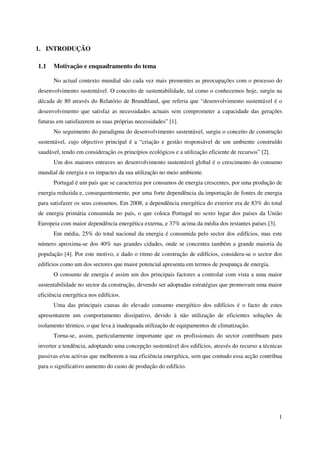 1
1. INTRODUÇÃO
1.1 Motivação e enquadramento do tema
No actual contexto mundial são cada vez mais prementes as preocupações com o processo do
desenvolvimento sustentável. O conceito de sustentabilidade, tal como o conhecemos hoje, surgiu na
década de 80 através do Relatório de Brundtland, que referia que “desenvolvimento sustentável é o
desenvolvimento que satisfaz as necessidades actuais sem comprometer a capacidade das gerações
futuras em satisfazerem as suas próprias necessidades” [1].
No seguimento do paradigma do desenvolvimento sustentável, surgiu o conceito de construção
sustentável, cujo objectivo principal é a “criação e gestão responsável de um ambiente construído
saudável, tendo em consideração os princípios ecológicos e a utilização eficiente de recursos” [2].
Um dos maiores entraves ao desenvolvimento sustentável global é o crescimento do consumo
mundial de energia e os impactes da sua utilização no meio ambiente.
Portugal é um país que se caracteriza por consumos de energia crescentes, por uma produção de
energia reduzida e, consequentemente, por uma forte dependência da importação de fontes de energia
para satisfazer os seus consumos. Em 2008, a dependência energética do exterior era de 83% do total
de energia primária consumida no país, o que coloca Portugal no sexto lugar dos países da União
Europeia com maior dependência energética externa, e 37% acima da média dos restantes países [3].
Em média, 25% do total nacional da energia é consumida pelo sector dos edifícios, mas este
número aproxima-se dos 40% nas grandes cidades, onde se concentra também a grande maioria da
população [4]. Por este motivo, e dado o ritmo de construção de edifícios, considera-se o sector dos
edifícios como um dos sectores que maior potencial apresenta em termos de poupança de energia.
O consumo de energia é assim um dos principais factores a controlar com vista a uma maior
sustentabilidade no sector da construção, devendo ser adoptadas estratégias que promovam uma maior
eficiência energética nos edifícios.
Uma das principais causas do elevado consumo energético dos edifícios é o facto de estes
apresentarem um comportamento dissipativo, devido à não utilização de eficientes soluções de
isolamento térmico, o que leva à inadequada utilização de equipamentos de climatização.
Torna-se, assim, particularmente importante que os profissionais do sector contribuam para
inverter a tendência, adoptando uma concepção sustentável dos edifícios, através do recurso a técnicas
passivas e/ou activas que melhorem a sua eficiência energética, sem que contudo essa acção contribua
para o significativo aumento do custo de produção do edifício.
 