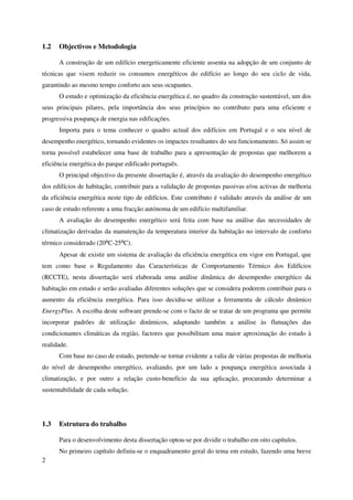 2
1.2 Objectivos e Metodologia
A construção de um edifício energeticamente eficiente assenta na adopção de um conjunto de
técnicas que visem reduzir os consumos energéticos do edifício ao longo do seu ciclo de vida,
garantindo ao mesmo tempo conforto aos seus ocupantes.
O estudo e optimização da eficiência energética é, no quadro da construção sustentável, um dos
seus principais pilares, pela importância dos seus princípios no contributo para uma eficiente e
progressiva poupança de energia nas edificações.
Importa para o tema conhecer o quadro actual dos edifícios em Portugal e o seu nível de
desempenho energético, tornando evidentes os impactes resultantes do seu funcionamento. Só assim se
torna possível estabelecer uma base de trabalho para a apresentação de propostas que melhorem a
eficiência energética do parque edificado português.
O principal objectivo da presente dissertação é, através da avaliação do desempenho energético
dos edifícios de habitação, contribuir para a validação de propostas passivas e/ou activas de melhoria
da eficiência energética neste tipo de edifícios. Este contributo é validado através da análise de um
caso de estudo referente a uma fracção autónoma de um edifício multifamiliar.
A avaliação do desempenho energético será feita com base na análise das necessidades de
climatização derivadas da manutenção da temperatura interior da habitação no intervalo de conforto
térmico considerado (20⁰C-25⁰C).
Apesar de existir um sistema de avaliação da eficiência energética em vigor em Portugal, que
tem como base o Regulamento das Características de Comportamento Térmico dos Edifícios
(RCCTE), nesta dissertação será elaborada uma análise dinâmica do desempenho energético da
habitação em estudo e serão avaliadas diferentes soluções que se considera poderem contribuir para o
aumento da eficiência energética. Para isso decidiu-se utilizar a ferramenta de cálculo dinâmico
EnergyPlus. A escolha deste software prende-se com o facto de se tratar de um programa que permite
incorporar padrões de utilização dinâmicos, adaptando também a análise às flutuações das
condicionantes climáticas da região, factores que possibilitam uma maior aproximação do estudo à
realidade.
Com base no caso de estudo, pretende-se tornar evidente a valia de várias propostas de melhoria
do nível de desempenho energético, avaliando, por um lado a poupança energética associada à
climatização, e por outro a relação custo-benefício da sua aplicação, procurando determinar a
sustentabilidade de cada solução.
1.3 Estrutura do trabalho
Para o desenvolvimento desta dissertação optou-se por dividir o trabalho em oito capítulos.
No primeiro capítulo definiu-se o enquadramento geral do tema em estudo, fazendo uma breve
 
