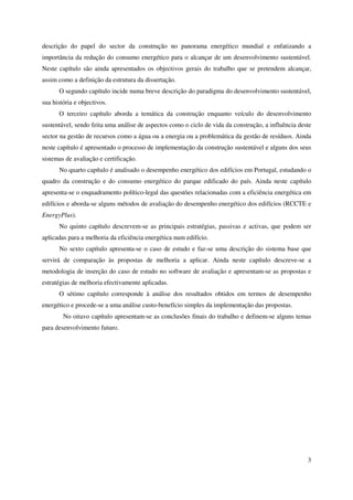3
descrição do papel do sector da construção no panorama energético mundial e enfatizando a
importância da redução do consumo energético para o alcançar de um desenvolvimento sustentável.
Neste capítulo são ainda apresentados os objectivos gerais do trabalho que se pretendem alcançar,
assim como a definição da estrutura da dissertação.
O segundo capítulo incide numa breve descrição do paradigma do desenvolvimento sustentável,
sua história e objectivos.
O terceiro capítulo aborda a temática da construção enquanto veículo do desenvolvimento
sustentável, sendo feita uma análise de aspectos como o ciclo de vida da construção, a influência deste
sector na gestão de recursos como a água ou a energia ou a problemática da gestão de resíduos. Ainda
neste capítulo é apresentado o processo de implementação da construção sustentável e alguns dos seus
sistemas de avaliação e certificação.
No quarto capítulo é analisado o desempenho energético dos edifícios em Portugal, estudando o
quadro da construção e do consumo energético do parque edificado do país. Ainda neste capítulo
apresenta-se o enquadramento político-legal das questões relacionadas com a eficiência energética em
edifícios e aborda-se alguns métodos de avaliação do desempenho energético dos edifícios (RCCTE e
EnergyPlus).
No quinto capítulo descrevem-se as principais estratégias, passivas e activas, que podem ser
aplicadas para a melhoria da eficiência energética num edifício.
No sexto capítulo apresenta-se o caso de estudo e faz-se uma descrição do sistema base que
servirá de comparação às propostas de melhoria a aplicar. Ainda neste capítulo descreve-se a
metodologia de inserção do caso de estudo no software de avaliação e apresentam-se as propostas e
estratégias de melhoria efectivamente aplicadas.
O sétimo capítulo corresponde à análise dos resultados obtidos em termos de desempenho
energético e procede-se a uma análise custo-benefício simples da implementação das propostas.
No oitavo capítulo apresentam-se as conclusões finais do trabalho e definem-se alguns temas
para desenvolvimento futuro.
 