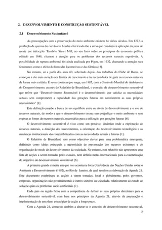 5
2. DESENVOLVIMENTO E CONSTRUÇÃO SUSTENTÁVEL
2.1 Desenvolvimento Sustentável
As preocupações com a preservação do meio ambiente existem há vários séculos. Em 1273, a
proibição da queima do carvão em Londres foi levada tão a sério que conduziu à aplicação da pena de
morte por infracção. Também Stuart Mill, no seu livro sobre os princípios da economia política
editado em 1848, chamou a atenção para os problemas dos recursos naturais esgotáveis. A
possibilidade de ruptura ambiental foi ainda analisada por Pigou, em 1932, chamando a atenção para
fenómenos como o efeito do fumo das locomotivas e das fábricas [5].
No entanto, só a partir dos anos 60, sobretudo depois dos trabalhos do Clube de Roma, se
começou a dar mais atenção aos limites do crescimento e às necessidades de gerir os recursos naturais
de forma mais cuidada. É neste contexto que surge, em 1987, com a Comissão Mundial do Ambiente e
do Desenvolvimento, através do Relatório de Brundtland, o conceito de desenvolvimento sustentável
que refere que “Desenvolvimento Sustentável é o desenvolvimento que satisfaz as necessidades
actuais sem comprometer a capacidade das gerações futuras em satisfazerem as suas próprias
necessidades” [1].
Esta definição propõe a busca de um equilíbrio entre os níveis de desenvolvimento e o uso de
recursos naturais, de modo a que o desenvolvimento ocorra sem prejudicar o meio ambiente e sem
esgotar as fontes de recursos naturais, necessárias para a utilização por gerações futuras [6].
O desenvolvimento sustentável é visto como um processo dinâmico onde a exploração de
recursos naturais, a direcção dos investimentos, a orientação do desenvolvimento tecnológico e as
mudanças institucionais são compatibilizadas com as necessidades actuais e futuras [1].
O Relatório de Brundtland teve como objectivo alertar para uma problemática emergente,
definindo como ideias principais a necessidade de preservação dos recursos existentes e de
organização do modo de desenvolvimento da sociedade. No entanto, este relatório não apresentou uma
lista de acções a serem tomadas pelos estados, nem definiu metas internacionais para a concretização
do objectivo do desenvolvimento sustentável [6].
A primeira grande cimeira em que isso aconteceu foi a Conferência das Nações Unidas sobre o
Ambiente e Desenvolvimento (1992), no Rio de Janeiro, da qual resultou a elaboração da Agenda 21.
Este documento estabeleceu as acções a serem tomadas, local e globalmente, pelos governos,
empresas, organizações não governamentais e outros sectores da sociedade, relativamente ao estudo de
soluções para os problemas socio-ambientais [7].
Cada país ou região ficou com a competência de definir as suas próprias directrizes para o
desenvolvimento sustentável, com base nos princípios da Agenda 21, através da preparação e
implementação de um plano estratégico de acção a longo prazo.
Com a Agenda 21, começou também a alterar-se o conceito de desenvolvimento sustentável,
 