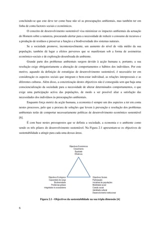 6
concluindo-se que este deve ter como base não só as preocupações ambientais, mas também ter em
linha de conta factores sociais e económicos.
O conceito de desenvolvimento sustentável visa minimizar os impactes ambientais da actuação
do Homem sobre a natureza, procurando alertar para a necessidade de reduzir o consumo de recursos e
a produção de resíduos e preservar a função e a biodiversidade dos sistemas naturais.
Se a sociedade promove, incontestavelmente, um aumento do nível de vida médio da sua
população, também dá lugar a efeitos perversos que se manifestam sob a forma de assimetrias
económico-sociais e de exploração desenfreada do ambiente.
Grande parte dos problemas ambientais surgem devido à acção humana e, portanto, a sua
resolução exige obrigatoriamente a alteração de comportamentos e hábitos dos indivíduos. Por este
motivo, aquando da definição de estratégias de desenvolvimento sustentável, é necessário ter em
consideração os aspectos sociais que integram o bem-estar individual, as relações interpessoais e as
diferentes culturas. Além disso, a concretização destes objectivos não é conseguida sem que haja uma
consciencialização da sociedade para a necessidade de alterar determinados comportamentos, o que
exige uma participação activa das populações, de modo a ser possível aliar a satisfação das
necessidades dos indivíduos às preocupações ambientais.
Enquanto força motriz da acção humana, a economia é sempre um dos aspectos a ter em conta
nestes processos, pelo que a procura de soluções que levem à prevenção e resolução dos problemas
ambientais terão de comportar necessariamente políticas de desenvolvimento económico sustentável
[6].
É com base nestes pressupostos que se definiu a sociedade, a economia e o ambiente como
sendo os três pilares do desenvolvimento sustentável. Na Figura 2.1 apresentam-se os objectivos de
sustentabilidade a atingir para cada uma dessas áreas.
Figura 2.1 - Objectivos da sustentabilidade na sua tripla dimensão [6]
 