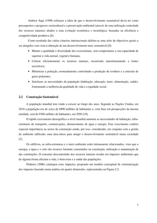 7
Andrew Sage (1998) reforçou a ideia de que o desenvolvimento sustentável devia ter como
pressupostos o progresso sociocultural e a preservação ambiental (através de uma utilização controlada
dos recursos naturais) aliados a uma evolução económica e tecnológica, baseadas na eficiência e
competitividade produtiva [8].
Como resultado das várias cimeiras internacionais definiu-se uma série de objectivos gerais a
ser atingidos com vista à obtenção de um desenvolvimento mais sustentável [9]:
• Manter a qualidade e diversidade dos ecossistemas, sem comprometer a sua capacidade de
suportar a vida animal, vegetal e humana;
• Utilizar eficientemente os recursos naturais, recorrendo maioritariamente a fontes
recicláveis;
• Minimizar a poluição, nomeadamente controlando a produção de resíduos e a emissão de
gases poluentes;
• Satisfazer as necessidades da população (habitação, educação, lazer, alimentação, saúde),
fomentando a melhoria da qualidade de vida e a equidade social.
2.2 Construção Sustentável
A população mundial tem vindo a crescer ao longo dos anos. Segundo as Nações Unidas, em
2010 a população era de cerca de 6900 milhões de habitantes e, com base em prospecções da mesma
entidade, será de 9300 milhões de habitantes, em 2050 [10].
O rápido crescimento demográfico a nível mundial aumenta as necessidades de habitação, infra-
estruturas de transporte, comunicações, abastecimento de água e energia. Este crescimento confere
especial importância ao sector da construção sendo, por isso, considerado, em conjunto com a gestão
do ambiente edificado, uma área-chave para atingir o desenvolvimento sustentável numa sociedade
[7].
Os edifícios, as infra-estruturas e o meio ambiente estão intimamente relacionados, visto que a
energia, a água e o solo são recursos bastante consumidos na construção, utilização e manutenção de
das construções. O consumo descontrolado dos recursos naturais resulta em impactes ambientais que
de alguma forma afectam a vida, o bem-estar e a saúde das populações.
Pinheiro (2006) catalogou estes impactes, propondo um modelo conceptual de sistematização
dos impactes baseado numa análise em quatro dimensões, representadas na Figura 2.2.
 