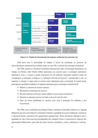 8
Figura 2.2 - Modelo de sistematização dos impactes ambientais da construção. [6]
Para fazer face à necessidade de adaptar o sector da construção ao processo de
desenvolvimento sustentável da sociedade surge, nos anos 90, o conceito de construção sustentável.
Em 1994, realiza-se a Primeira Conferência Internacional sobre a Construção Sustentável, em
Tampa, na Florida, onde Charles Kibert apresentou um conceito para a construção sustentável,
definindo-a como a “criação e gestão responsável de um ambiente construído saudável, tendo em
consideração os princípios ecológicos e a utilização eficiente de recursos”, considerando o solo, os
materiais, a energia e a água como os recursos mais importantes para a construção. É a partir destes
pressupostos que Kibert estabelece os seguintes princípios para a construção sustentável [2]:
• Reduzir o consumo de recursos naturais;
• Maximizar a reutilização de recursos;
• Reciclar materiais em fim de vida do edifício e usar recursos recicláveis;
• Eliminar os materiais nocivos em todas as fases do ciclo de vida;
• Gerir de forma equilibrada os recursos com vista à protecção do ambiente e dos
ecossistemas.
Em 1996, com a conferência das Nações Unidas, realizada em Istambul, elaborou-se a Agenda
Habitat II, que tem como objectivos principais fomentar a igualdade de acesso à habitação e promover
o desenvolvimento sustentável dos aglomerados populacionais. Neste documento defende-se que a
qualidade de vida e bem-estar pessoal dependem das condições físicas e características espaciais dos
aglomerados habitacionais, para além de outros factores económicos, sociais, ambientais e culturais.
 