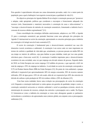 9
Esta questão é especialmente relevante nas zonas densamente povoadas, onde vive a maior parte da
população, para a qual a habitação é um requisito essencial para a qualidade de vida [11].
Os objectivos principais da Agenda Habitat II em relação à construção passam por “promover
e adoptar, onde apropriado, políticas que coordenem e encorajem o fornecimento adequado dos
recursos (solo, financiamento e materiais) necessários à construção de casas e infra-estruturas” e
”encorajar o desenvolvimento de métodos de construção sustentáveis, fomentando a indústria local e
consumo de recursos obtidos regionalmente” [11].
Como consolidação das estratégias definidas anteriormente, adoptou-se, em 1999, a Agenda
21 para a construção sustentável, que pretende funcionar como uma aplicação dos princípios da
Agenda 21 internacional ao sector da construção, apresentando os conceitos principais para a indústria
da construção civil atingir um nível mais sustentável [7].
O sector da construção é fundamental para o desenvolvimento sustentável nas suas três
dimensões (social, económica e ambiental). A construção é um sector cada vez mais importante em
termos de conforto e qualidade de vida dado que, actualmente, as pessoas passam em média 90% do
seu tempo no interior de edifícios, seja para habitar ou para trabalhar, tendo por isso uma grande
relevância para o bem-estar social [6]. A construção é também importante para o desenvolvimento
económico de uma sociedade, uma vez que emprega um elevado número de pessoas. Segundo dados
de 2010, na União Europeia este sector emprega 13,9 milhões de pessoas, o que equivale a 6,6% do
total de emprego e 29% do emprego na indústria. A actividade no sector da construção corresponde a
9,7% do Produto Interno Bruto (PIB) da União Europeia [12]. Do ponto de vista ambiental, o parque
edificado é responsável por aproximadamente 40% de energia consumida, 30% de recursos naturais
utilizados, 20% de água gasta e 10% de solo usado, além de ser responsável por 40% das emissões de
dióxido de carbono e pela produção de 30% de resíduos sólidos e 20% de efluentes [13].
Com base nesta realidade, houve uma evolução nas preocupações do sector da construção
civil. Enquanto a construção tradicional se centra apenas em questões de qualidade, tempo e custos, a
construção sustentável acrescenta as vertentes ambiental e social ao paradigma existente, através da
minimização do consumo de recursos, redução das emissões e preocupação com a saúde. Na Figura
2.3 demonstra-se como a indústria da construção se torna mais abrangente quando os parâmetros
socioculturais e económicos são apresentados num contexto global, em conjunto com as preocupações
ambientais [14].
 