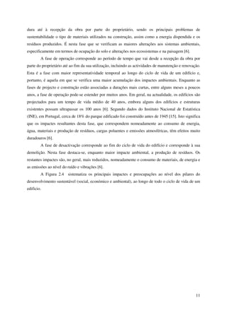 11
dura até à recepção da obra por parte do proprietário, sendo os principais problemas de
sustentabilidade o tipo de materiais utilizados na construção, assim como a energia dispendida e os
resíduos produzidos. É nesta fase que se verificam as maiores alterações aos sistemas ambientais,
especificamente em termos de ocupação do solo e alterações nos ecossistemas e na paisagem [6].
A fase de operação corresponde ao período de tempo que vai desde a recepção da obra por
parte do proprietário até ao fim da sua utilização, incluindo as actividades de manutenção e renovação.
Esta é a fase com maior representatividade temporal ao longo do ciclo de vida de um edifício e,
portanto, é aquela em que se verifica uma maior acumulação dos impactes ambientais. Enquanto as
fases de projecto e construção estão associadas a durações mais curtas, entre alguns meses a poucos
anos, a fase de operação pode-se estender por muitos anos. Em geral, na actualidade, os edifícios são
projectados para um tempo de vida médio de 40 anos, embora alguns dos edifícios e estruturas
existentes possam ultrapassar os 100 anos [6]. Segundo dados do Instituto Nacional de Estatística
(INE), em Portugal, cerca de 18% do parque edificado foi construído antes de 1945 [15]. Isto significa
que os impactes resultantes desta fase, que correspondem nomeadamente ao consumo de energia,
água, materiais e produção de resíduos, cargas poluentes e emissões atmosféricas, têm efeitos muito
duradouros [6].
A fase de desactivação corresponde ao fim do ciclo de vida do edifício e corresponde à sua
demolição. Nesta fase destaca-se, enquanto maior impacte ambiental, a produção de resíduos. Os
restantes impactes são, no geral, mais reduzidos, nomeadamente o consumo de materiais, de energia e
as emissões ao nível do ruído e vibrações [6].
A Figura 2.4 sistematiza os principais impactes e preocupações ao nível dos pilares do
desenvolvimento sustentável (social, económico e ambiental), ao longo de todo o ciclo de vida de um
edificio.
 