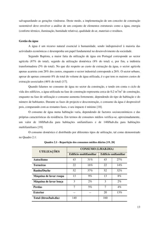 13
salvaguardando as gerações vindouras. Deste modo, a implementação de um conceito de construção
sustentável deve envolver a análise de um conjunto de elementos estruturais como a água, energia
(conforto térmico, iluminação, humidade relativa), qualidade do ar, materiais e resíduos.
Gestão da água
A água é um recurso natural essencial à humanidade, sendo indispensável à maioria das
actividades económicas e desempenha um papel fundamental no desenvolvimento da sociedade.
Segundo Baptista, a maior fatia da utilização de água em Portugal corresponde ao sector
agrícola (87% do total), seguido da utilização doméstica (8% do total) e, por fim, a indústria
transformadora (5% do total). No que diz respeito ao custo de extracção da água, o sector agrícola
apenas acarreta com 28% dos custos, enquanto o sector industrial corresponde a 26%. O sector urbano,
apesar de apenas consumir 8% do total do volume de água utilizada, é o que tem os maiores custos de
extracção associados (46% do total) [17].
Quando falamos no consumo de água no sector da construção, e tendo em conta o ciclo de
vida dos edifícios, a água utilizada na fase de construção representa cerca de 0,2 m3
/m2
de construção,
enquanto na fase de utilização o consumo aumenta fortemente, dependendo do tipo de habitação e do
número de habitantes. Durante as fases de projecto e desconstrução, o consumo da água é desprezável
pois, comparando com as restantes fases, o seu impacte é mínimo [18].
O consumo de água numa habitação varia, dependendo de factores socioeconómicos e das
próprias características da residência. Em termos de consumos médios verifica-se, aproximadamente,
um valor de 160l/hab.dia para habitações unifamiliares e de 140l/hab.dia para habitações
multifamiliares [19].
O consumo doméstico é distribuído por diferentes tipos de utilização, tal como demonstrado
no Quadro 2.1:
Quadro 2.1 - Repartição dos consumos médios diários [19, 20]
UTILIZAÇÕES
CONSUMO (L/HAB.DIA)
Edifício multifamiliar Edifício unifamiliar
Autoclismo 43 31% 43 27%
Torneiras 22 16% 22 14%
Banho/Duche 52 37% 52 32%
Máquina de lavar roupa 13 9% 13 8%
Máquina de lavar louça 3 2% 3 2%
Perdas 7 5% 7 4%
Exterior -- -- 20 13%
Total (litros/hab.dia) 140 160
 