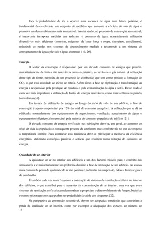 14
Face à probabilidade de vir a ocorrer uma escassez de água num futuro próximo, é
fundamental desenvolver-se um conjunto de medidas que aumente a eficácia do uso de água e
promova um desenvolvimento mais sustentável. Assim sendo, no processo da construção sustentável,
é importante incorporar medidas que reduzam o consumo de água, nomeadamente utilizando
dispositivos mais eficientes (torneiras, máquinas de lavar louça e roupa, chuveiros, autoclismos),
reduzindo as perdas nos sistemas de abastecimento prediais e recorrendo a um sistema de
aproveitamento de águas pluviais e águas cinzentas [19, 20].
Energia
O sector da construção é responsável por um elevado consumo de energia que provém,
maioritariamente de fontes não renováveis como o petróleo, o carvão ou o gás natural. A utilização
deste tipo de fontes necessita de um processo de combustão que tem como produto a formação de
CO2, o que está associado ao efeito de estufa. Além disso, a fase de exploração e transformação da
energia é responsável pela produção de resíduos e pela contaminação da água e solos. Deste modo é
cada vez mais importante a utilização de fontes de energia renováveis, como torres eólicas ou painéis
fotovoltaicos [6].
Em termos de utilização de energia ao longo do ciclo de vida de um edifício, a fase de
construção é apenas responsável por 12% do total do consumo energético. A utilização que se dá ao
edificado, nomeadamente dos equipamentos de aquecimento, ventilação, aquecimento de águas e
equipamentos eléctricos, é responsável pela maioria do consumo energético do edifício [21].
O elevado consumo de energia verificado nas habitações deve-se, em geral, ao aumento do
nível de vida da população e consequente procura de ambientes mais confortáveis no que diz respeito
à temperatura interior. Para contrariar esta tendência deve-se privilegiar a melhoria da eficiência
energética, utilizando estratégias passivas e activas que resultem numa redução do consumo de
energia.
Qualidade do ar interior
A qualidade do ar no interior dos edifícios é um dos factores básicos para o conforto dos
utilizadores e é maioritariamente um problema durante a fase de utilização de um edifício. As causas
mais comuns da perda de qualidade do ar são poeiras e partículas em suspensão, odores, fumos e gases
de combustão.
É também cada vez mais frequente a colocação de sistemas de ventilação artificial no interior
dos edifícios, o que contribui para o aumento da contaminação do ar interior, uma vez que estes
sistemas de ventilação artificial acumulam toxinas e propiciam o desenvolvimento de fungos, bactérias
e outros microrganismos que podem ser prejudiciais à saúde dos ocupantes [22].
Na perspectiva da construção sustentável, devem ser adoptadas estratégias que contrariem a
perda de qualidade do ar interior, como por exemplo a adequação dos espaços ao número de
 