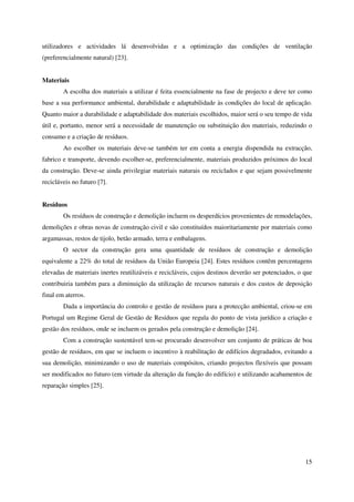 15
utilizadores e actividades lá desenvolvidas e a optimização das condições de ventilação
(preferencialmente natural) [23].
Materiais
A escolha dos materiais a utilizar é feita essencialmente na fase de projecto e deve ter como
base a sua performance ambiental, durabilidade e adaptabilidade às condições do local de aplicação.
Quanto maior a durabilidade e adaptabilidade dos materiais escolhidos, maior será o seu tempo de vida
útil e, portanto, menor será a necessidade de manutenção ou substituição dos materiais, reduzindo o
consumo e a criação de resíduos.
Ao escolher os materiais deve-se também ter em conta a energia dispendida na extracção,
fabrico e transporte, devendo escolher-se, preferencialmente, materiais produzidos próximos do local
da construção. Deve-se ainda privilegiar materiais naturais ou reciclados e que sejam possivelmente
recicláveis no futuro [7].
Resíduos
Os resíduos de construção e demolição incluem os desperdícios provenientes de remodelações,
demolições e obras novas de construção civil e são constituídos maioritariamente por materiais como
argamassas, restos de tijolo, betão armado, terra e embalagens.
O sector da construção gera uma quantidade de resíduos de construção e demolição
equivalente a 22% do total de resíduos da União Europeia [24]. Estes resíduos contêm percentagens
elevadas de materiais inertes reutilizáveis e recicláveis, cujos destinos deverão ser potenciados, o que
contribuiria também para a diminuição da utilização de recursos naturais e dos custos de deposição
final em aterros.
Dada a importância do controlo e gestão de resíduos para a protecção ambiental, criou-se em
Portugal um Regime Geral de Gestão de Resíduos que regula do ponto de vista jurídico a criação e
gestão dos resíduos, onde se incluem os gerados pela construção e demolição [24].
Com a construção sustentável tem-se procurado desenvolver um conjunto de práticas de boa
gestão de resíduos, em que se incluem o incentivo à reabilitação de edifícios degradados, evitando a
sua demolição, minimizando o uso de materiais compósitos, criando projectos flexíveis que possam
ser modificados no futuro (em virtude da alteração da função do edifício) e utilizando acabamentos de
reparação simples [25].
 