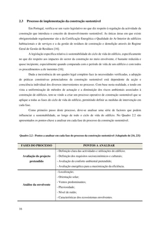 16
2.3 Processo de implementação da construção sustentável
Em Portugal, verifica-se um vazio legislativo no que diz respeito à regulação da actividade da
construção que introduza o conceito de desenvolvimento sustentável. As únicas áreas em que existe
obrigatoriedade regulamentar são a da Certificação Energética e Qualidade do Ar Interior de edifícios
habitacionais e de serviços e a da gestão de resíduos de construção e demolição através do Regime
Geral de Gestão de Resíduos [16].
A legislação específica relativa à sustentabilidade do ciclo de vida do edifício, especificamente
no que diz respeito aos impactes do sector da construção no meio envolvente, é bastante reduzida e
quase incipiente, especialmente quando comparada com o período de vida de um edifício e com todos
os procedimentos a ele inerentes [16].
Dada a inexistência de um quadro legal completo face às necessidades verificadas, a adopção
de práticas construtivas potenciadoras da construção sustentável está dependente da acção e
consciência individual dos diversos intervenientes no processo. Com base nesta realidade, e tendo em
vista a uniformização de métodos de actuação e a diminuição dos riscos ambientais associados à
construção de edifícios, tem-se vindo a criar um processo operativo de construção sustentável que se
aplique a todas as fases do ciclo de vida do edifício, permitindo definir as medidas de intervenção em
cada fase.
Como primeiro passo deste processo, deve-se analisar uma série de factores que podem
influenciar a sustentabilidade, ao longo de todo o ciclo de vida do edifício. No Quadro 2.2 são
apresentados os pontos-chave a analisar em cada fase do processo da construção sustentável.
Quadro 2.2 - Pontos a analisar em cada fase do processo da construção sustentável (Adaptado de [16, 23])
FASES DO PROCESSO PONTOS A ANALISAR
Avaliação do projecto
pretendido
- Definição clara das actividades e utilizações do edifício;
- Definição dos requisitos socioeconómicos e culturais;
- Avaliação do conforto ambiental pretendido;
- Avaliação energética para a maximização da eficiência.
Análise da envolvente
- Localização;
- Orientação solar;
- Ventos predominantes;
- Pluviosidade;
- Nível de ruído;
- Características dos ecossistemas envolventes.
 